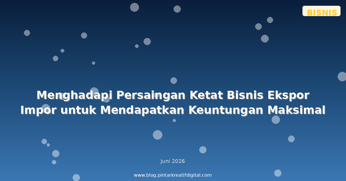 Menghadapi Persaingan Ketat Bisnis Ekspor Impor untuk Mendapatkan Keuntungan Maksimal