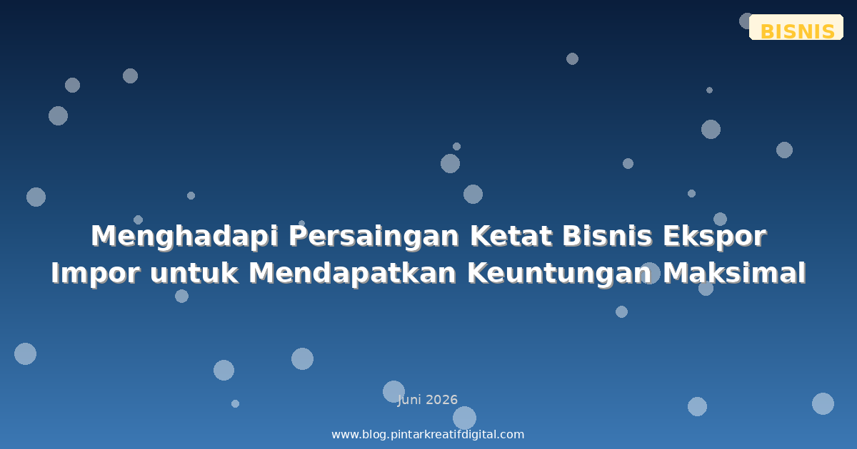 Menghadapi Persaingan Ketat Bisnis Ekspor Impor untuk Mendapatkan Keuntungan Maksimal